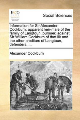 Cover of Information for Sir Alexander Cockburn, Apparent Heir-Male of the Family of Langtoun, Pursuer, Against Sir William Cockburn of That Ilk and the Other Creditors of Langtoun, Defenders. ...