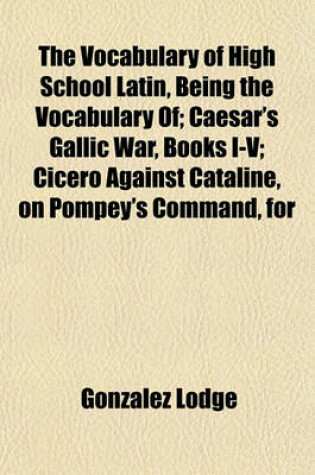 Cover of The Vocabulary of High School Latin, Being the Vocabulary Of; Caesar's Gallic War, Books I-V; Cicero Against Cataline, on Pompey's Command, for