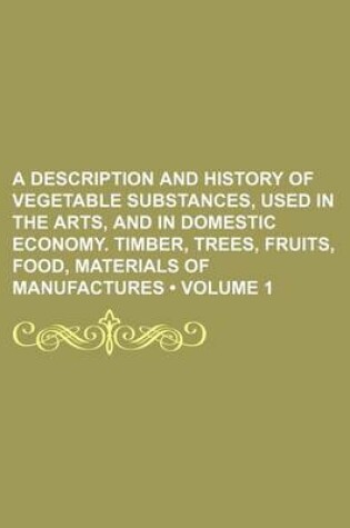 Cover of A Description and History of Vegetable Substances, Used in the Arts, and in Domestic Economy. Timber, Trees, Fruits, Food, Materials of Manufactures (Volume 1)