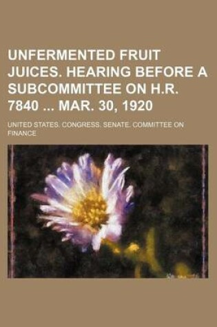 Cover of Unfermented Fruit Juices. Hearing Before a Subcommittee on H.R. 7840 Mar. 30, 1920