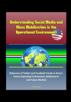 Book cover for Understanding Social Media and Mass Mobilization in the Operational Environment - Relevance of Twitter and Facebook Trends in Army's Future Operating Environment, Battleswarm and Future Warfare