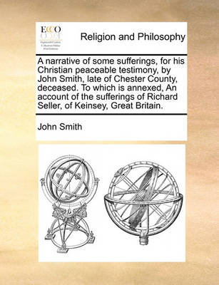 Book cover for A Narrative of Some Sufferings, for His Christian Peaceable Testimony, by John Smith, Late of Chester County, Deceased. to Which Is Annexed, an Account of the Sufferings of Richard Seller, of Keinsey, Great Britain.