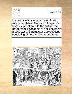 Book cover for Hogarth's Works a Catalogue of the Most Complete Collection of Hogarth's Works, Ever Offered to the Public, the Property of a Gentleman, Well Known as a Collector of That Master's Productions
