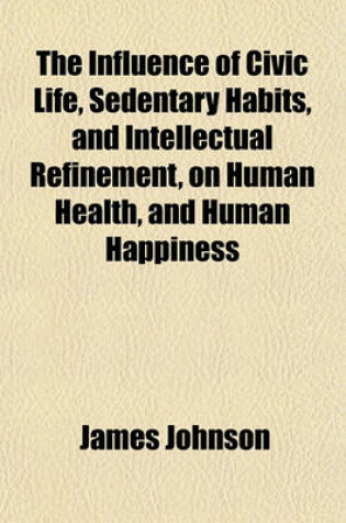 Cover of The Influence of Civic Life, Sedentary Habits, and Intellectual Refinement, on Human Health, and Human Happiness; Including an Estimate of the Balance of Enjoyment and Suffering in the Different Gradations of Society