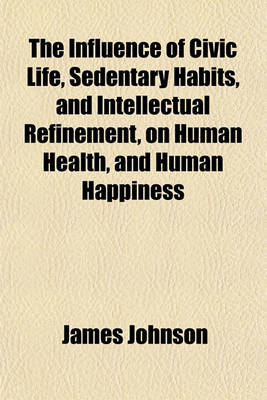 Book cover for The Influence of Civic Life, Sedentary Habits, and Intellectual Refinement, on Human Health, and Human Happiness; Including an Estimate of the Balance of Enjoyment and Suffering in the Different Gradations of Society