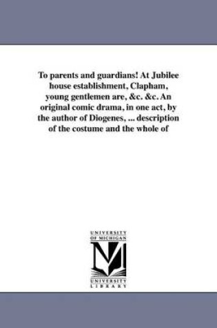 Cover of To Parents and Guardians! at Jubilee House Establishment, Clapham, Young Gentlemen Are, &C. &C. an Original Comic Drama, in One Act, by the Author of Diogenes, ... Description of the Costume and the Whole of