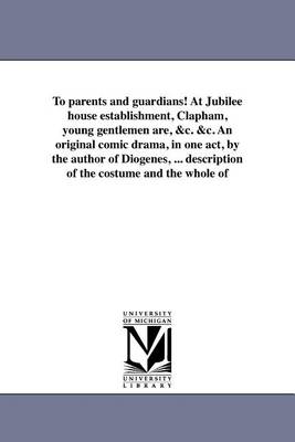 Book cover for To Parents and Guardians! at Jubilee House Establishment, Clapham, Young Gentlemen Are, &C. &C. an Original Comic Drama, in One Act, by the Author of Diogenes, ... Description of the Costume and the Whole of