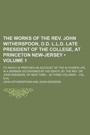 Cover of The Works of the REV. John Witherspoon, D.D. L.L.D. Late President of the College, at Princeton New-Jersey (Volume 1); To Which Is Prefixed an Account of the Author's Life, in a Sermon Occasioned by His Death, by the REV. Dr. John Rodgers, of New York. in Thre