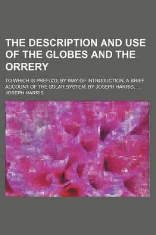 Cover of The Description and Use of the Globes and the Orrery; To Which Is Prefix'd, by Way of Introduction, a Brief Account of the Solar System. by Joseph Harris