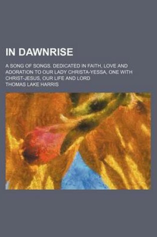 Cover of In Dawnrise; A Song of Songs. Dedicated in Faith, Love and Adoration to Our Lady Christa-Yessa, One with Christ-Jesus, Our Life and Lord