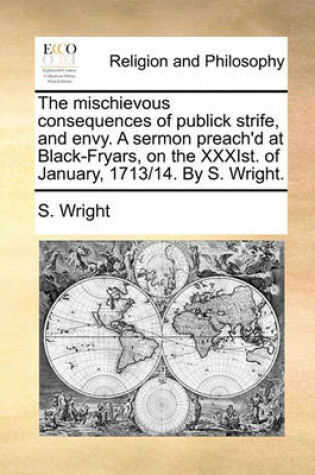 Cover of The Mischievous Consequences of Publick Strife, and Envy. a Sermon Preach'd at Black-Fryars, on the Xxxist. of January, 1713/14. by S. Wright.
