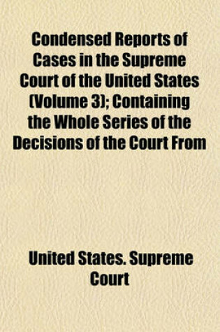 Cover of Condensed Reports of Cases in the Supreme Court of the United States (Volume 3); Containing the Whole Series of the Decisions of the Court from Its Organization to the Commencement of the Peter's Reports at January Term 1827. with Copious Notes of Paralle