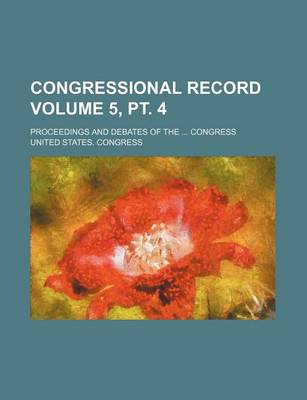 Book cover for Congressional Record Volume 5, PT. 4; Proceedings and Debates of the ... Congress