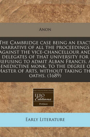 Cover of The Cambridge Case Being an Exact Narrative of All the Proceedings Against the Vice-Chancellour and Delegates of That University for Refusing to Admit Alban Francis, a Benedictine Monk, to the Degree of Master of Arts, Without Taking the Oaths. (1689)