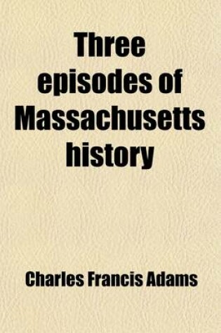 Cover of Three Episodes of Massachusetts History Volume 2; The Settlement of Boston Bay. the Antinomian Controversy. a Study of Church and Town Government