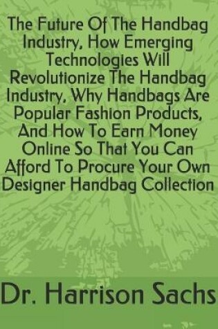 Cover of The Future Of The Handbag Industry, How Emerging Technologies Will Revolutionize The Handbag Industry, Why Handbags Are Popular Fashion Products, And How To Earn Money Online So That You Can Afford To Procure Your Own Designer Handbag Collection