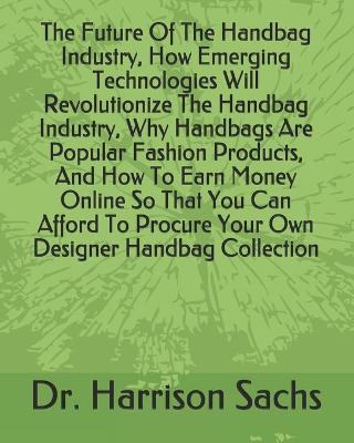 Book cover for The Future Of The Handbag Industry, How Emerging Technologies Will Revolutionize The Handbag Industry, Why Handbags Are Popular Fashion Products, And How To Earn Money Online So That You Can Afford To Procure Your Own Designer Handbag Collection