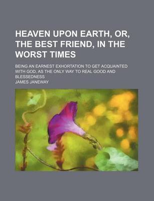 Book cover for Heaven Upon Earth, Or, the Best Friend, in the Worst Times; Being an Earnest Exhortation to Get Acquainted with God, as the Only Way to Real Good and Blessedness