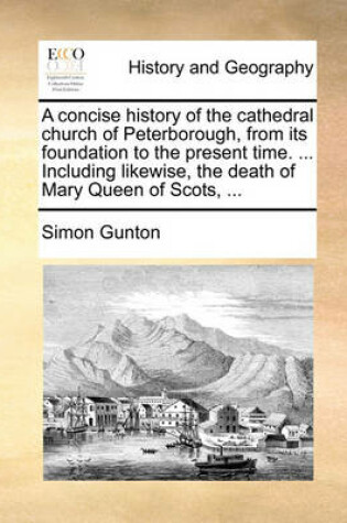 Cover of A Concise History of the Cathedral Church of Peterborough, from Its Foundation to the Present Time. ... Including Likewise, the Death of Mary Queen of Scots, ...