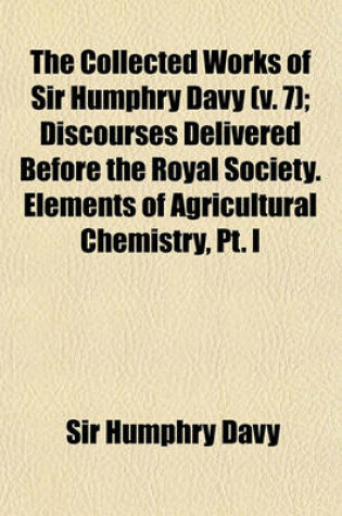 Cover of The Collected Works of Sir Humphry Davy (Volume 7); Discourses Delivered Before the Royal Society. Elements of Agricultural Chemistry, PT. I