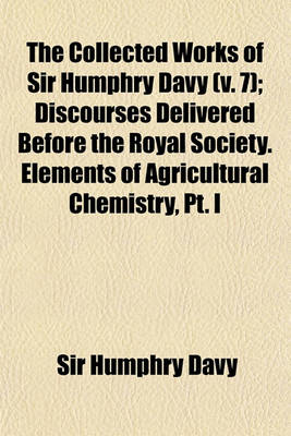 Book cover for The Collected Works of Sir Humphry Davy (Volume 7); Discourses Delivered Before the Royal Society. Elements of Agricultural Chemistry, PT. I