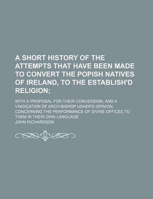 Book cover for A Short History of the Attempts That Have Been Made to Convert the Popish Natives of Ireland, to the Establish'd Religion; With a Proposal for Their Conversion and a Vindication of Arch-Bishop Usher's Opinion, Concerning the Performance of Divine Offices