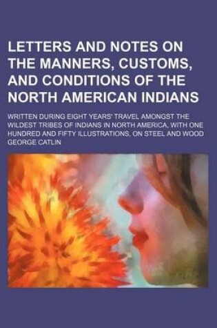 Cover of Letters and Notes on the Manners, Customs, and Conditions of the North American Indians (Volume 1); Written During Eight Years' Travel Amongst the Wildest Tribes of Indians in North America, with One Hundred and Fifty Illustrations, on Steel and Wood