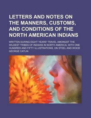 Book cover for Letters and Notes on the Manners, Customs, and Conditions of the North American Indians (Volume 1); Written During Eight Years' Travel Amongst the Wildest Tribes of Indians in North America, with One Hundred and Fifty Illustrations, on Steel and Wood