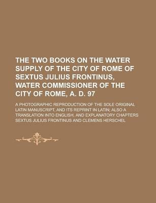 Book cover for The Two Books on the Water Supply of the City of Rome of Sextus Julius Frontinus, Water Commissioner of the City of Rome, A. D. 97; A Photographic Reproduction of the Sole Original Latin Manuscript, and Its Reprint in Latin; Also a