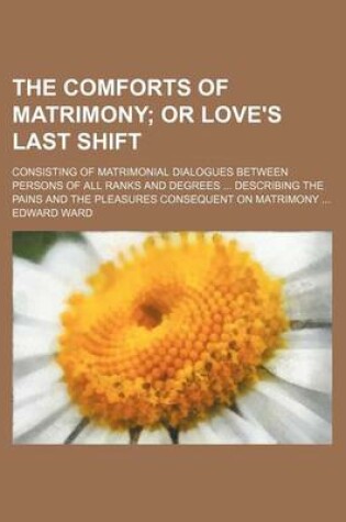 Cover of The Comforts of Matrimony; Or Love's Last Shift. Consisting of Matrimonial Dialogues Between Persons of All Ranks and Degrees Describing the Pains and the Pleasures Consequent on Matrimony