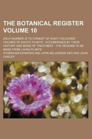 Cover of The Botanical Register Volume 10; Each Number Is to Consist of Eight Coloured Figures of Exotic Plants Accompanied by Their History and Mode of Treatment the Designs to Be Made from Living Plants