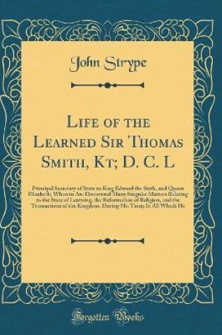 Cover of Life of the Learned Sir Thomas Smith, Kt; D. C. L: Principal Secretary of State to King Edward the Sixth, and Queen Elizabeth; Wherein Are Discovered Many Singular Matters Relating to the State of Learning, the Reformation of Religion, and the Transaction