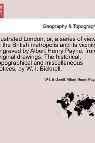 Cover of Illustrated London, Or, a Series of Views in the British Metropolis and Its Vicinity, Engraved by Albert Henry Payne, from Original Drawings. the Historical, Topographical and Miscellaneous Notices, by W. I. Bicknell.