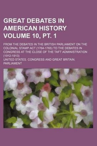 Cover of Great Debates in American History Volume 10, PT. 1; From the Debates in the British Parliament on the Colonial Stamp ACT (1764-1765) to the Debates in Congress at the Close of the Taft Administration (1912-1913)