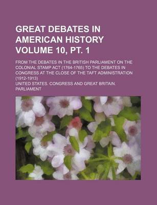 Book cover for Great Debates in American History Volume 10, PT. 1; From the Debates in the British Parliament on the Colonial Stamp ACT (1764-1765) to the Debates in Congress at the Close of the Taft Administration (1912-1913)