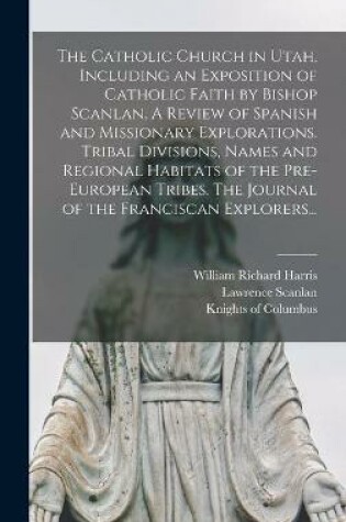 Cover of The Catholic Church in Utah, Including an Exposition of Catholic Faith by Bishop Scanlan. A Review of Spanish and Missionary Explorations. Tribal Divisions, Names and Regional Habitats of the Pre-European Tribes. The Journal of the Franciscan Explorers...