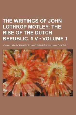 Cover of The Writings of John Lothrop Motley (Volume 1); The Rise of the Dutch Republic. 5 V