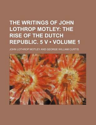 Book cover for The Writings of John Lothrop Motley (Volume 1); The Rise of the Dutch Republic. 5 V