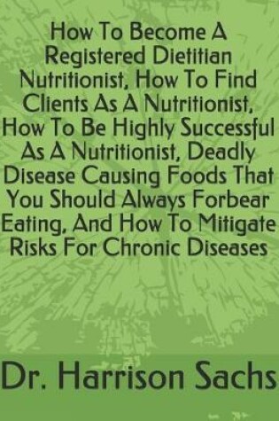 Cover of How To Become A Registered Dietitian Nutritionist, How To Find Clients As A Nutritionist, How To Be Highly Successful As A Nutritionist, Deadly Disease Causing Foods That You Should Always Forbear Eating, And How To Mitigate Risks For Chronic Diseases