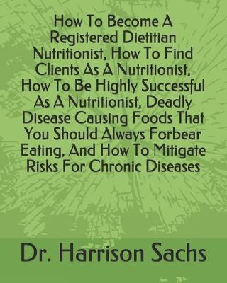 Book cover for How To Become A Registered Dietitian Nutritionist, How To Find Clients As A Nutritionist, How To Be Highly Successful As A Nutritionist, Deadly Disease Causing Foods That You Should Always Forbear Eating, And How To Mitigate Risks For Chronic Diseases