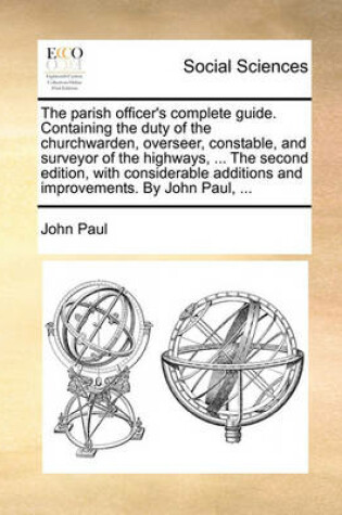 Cover of The Parish Officer's Complete Guide. Containing the Duty of the Churchwarden, Overseer, Constable, and Surveyor of the Highways, ... the Second Edition, with Considerable Additions and Improvements. by John Paul, ...