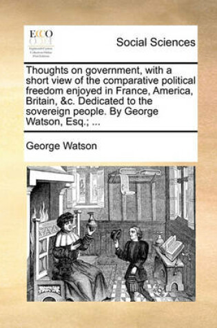 Cover of Thoughts on Government, with a Short View of the Comparative Political Freedom Enjoyed in France, America, Britain, &c. Dedicated to the Sovereign People. by George Watson, Esq.; ...