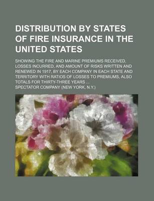 Book cover for Distribution by States of Fire Insurance in the United States; Showing the Fire and Marine Premiums Received, Losses Incurred, and Amount of Risks Written and Renewed in 1917, by Each Company in Each State and Territory with Ratios of Losses to Premiums, A