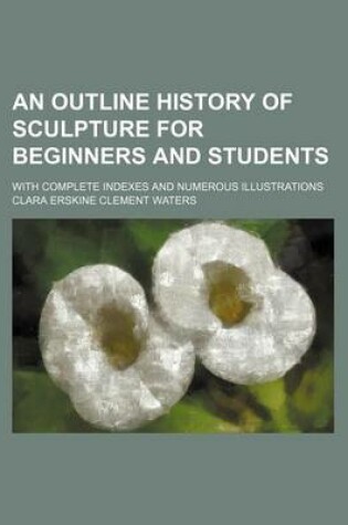 Cover of An Outline History of Sculpture for Beginners and Students; With Complete Indexes and Numerous Illustrations