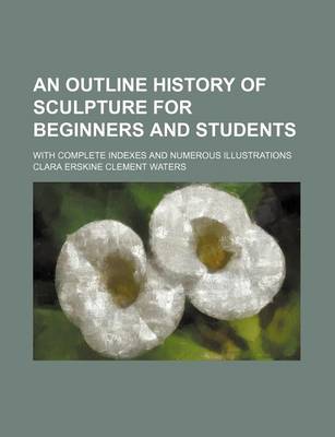 Book cover for An Outline History of Sculpture for Beginners and Students; With Complete Indexes and Numerous Illustrations