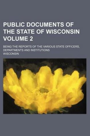 Cover of Public Documents of the State of Wisconsin Volume 2; Being the Reports of the Various State Officers, Departments and Institutions