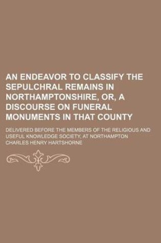 Cover of An Endeavor to Classify the Sepulchral Remains in Northamptonshire, Or, a Discourse on Funeral Monuments in That County; Delivered Before the Members of the Religious and Useful Knowledge Society, at Northampton