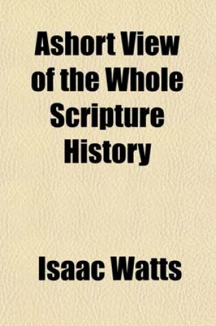 Cover of Ashort View of the Whole Scripture History; With a Continuation of the Jewish Affairs from the Old Testament Till the Time of Christ and an Account of the Chief Prophecies That Relate to Him Represented in a Way of Question and Answer