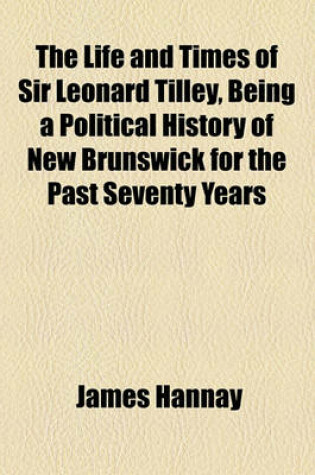 Cover of The Life and Times of Sir Leonard Tilley, Being a Political History of New Brunswick for the Past Seventy Years