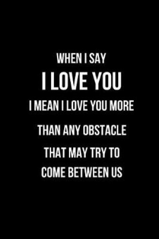 Cover of When I Say I Love You I Mean I Love You More Than Any Obstacle That May Try to Come Between Us